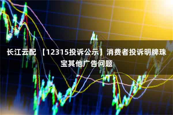长江云配 【12315投诉公示】消费者投诉明牌珠宝其他广告问题