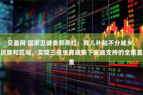 贝盈网 国家卫健委郭燕红：育儿补贴不分城乡、民族和区域，实现三孩生育政策下家庭支持的全覆盖