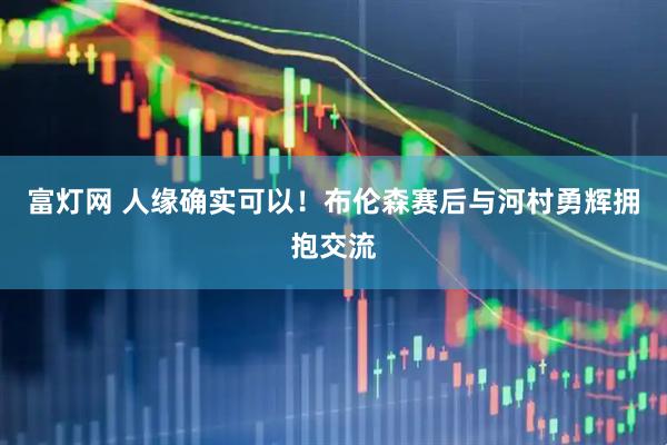 富灯网 人缘确实可以！布伦森赛后与河村勇辉拥抱交流