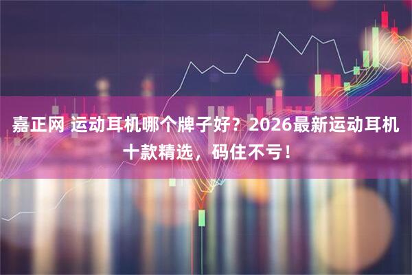 嘉正网 运动耳机哪个牌子好？2026最新运动耳机十款精选，码住不亏！
