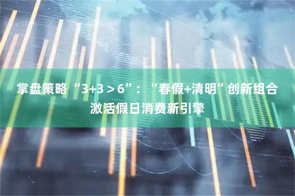 掌盘策略 “3+3＞6”：“春假+清明”创新组合激活假日消费新引擎