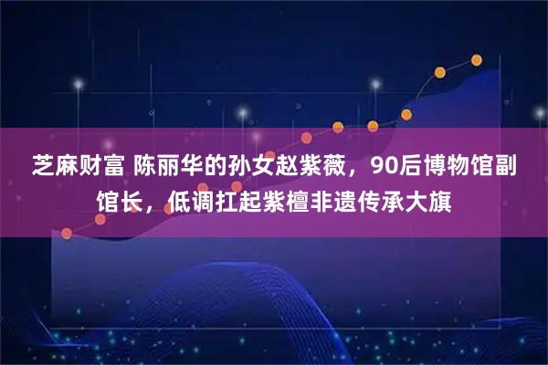 芝麻财富 陈丽华的孙女赵紫薇，90后博物馆副馆长，低调扛起紫檀非遗传承大旗