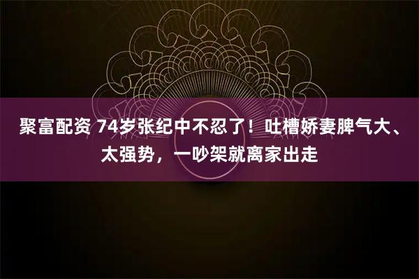 聚富配资 74岁张纪中不忍了！吐槽娇妻脾气大、太强势，一吵架就离家出走